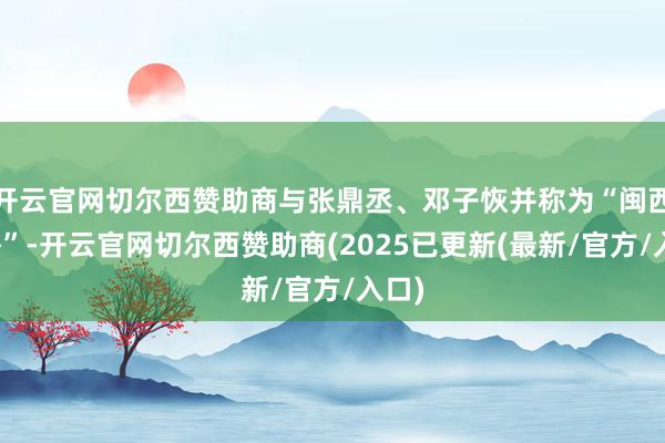 开云官网切尔西赞助商与张鼎丞、邓子恢并称为“闽西三杰”-开云官网切尔西赞助商(2025已更新(最新/官方/入口)