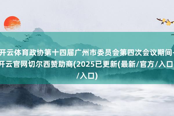 开云体育政协第十四届广州市委员会第四次会议期间-开云官网切尔西赞助商(2025已更新(最新/官方/入口)