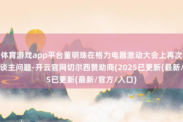 体育游戏app平台董明珠在格力电器激动大会上再次谈到交班东谈主问题-开云官网切尔西赞助商(2025已更新(最新/官方/入口)