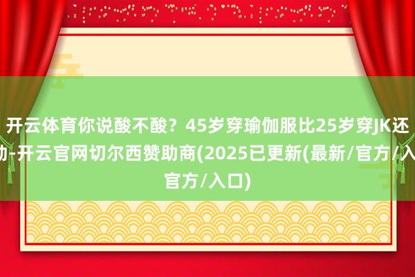 开云体育你说酸不酸？45岁穿瑜伽服比25岁穿JK还灵动-开云官网切尔西赞助商(2025已更新(最新/官方/入口)