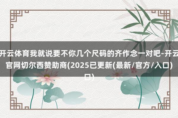 开云体育我就说要不你几个尺码的齐作念一对吧-开云官网切尔西赞助商(2025已更新(最新/官方/入口)