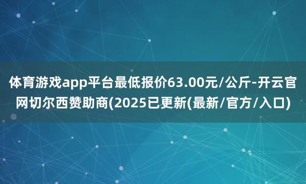 体育游戏app平台最低报价63.00元/公斤-开云官网切尔西赞助商(2025已更新(最新/官方/入口)